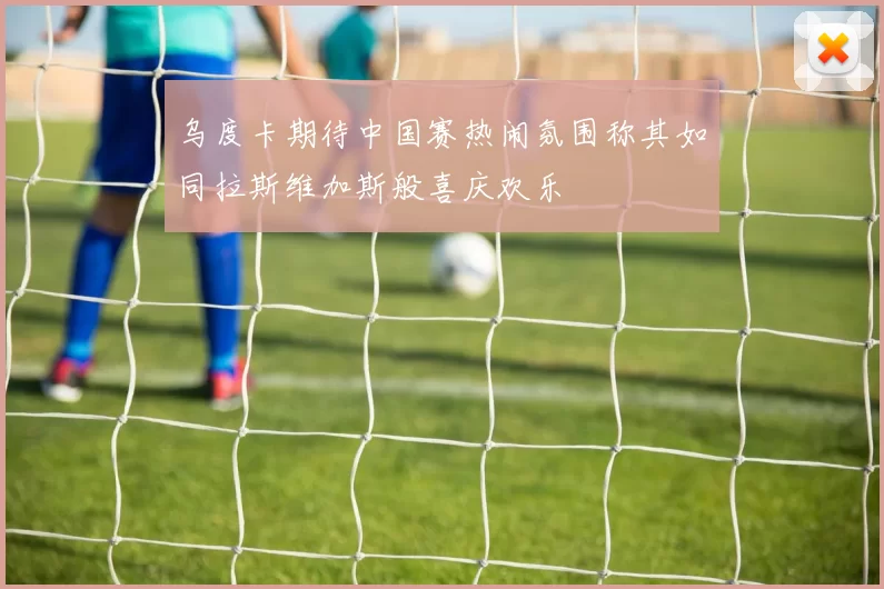 乌度卡期待中国赛热闹氛围称其如同拉斯维加斯般喜庆欢乐