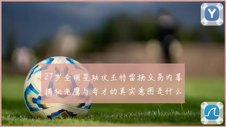 27岁全明星助攻王特雷杨交易内幕揭秘老鹰与奇才的真实意图是什么