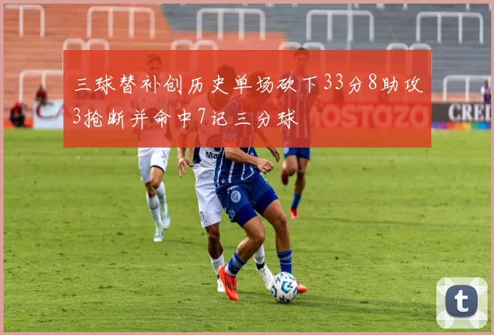 三球替补创历史单场砍下33分8助攻3抢断并命中7记三分球