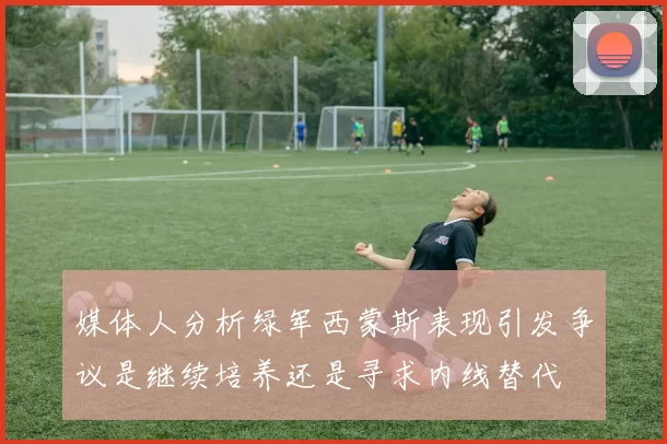 媒体人分析绿军西蒙斯表现引发争议是继续培养还是寻求内线替代