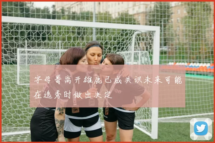 字母哥离开雄鹿已成共识未来可能在选秀时做出决定