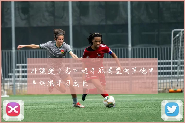 朴镇燮立志中超夺冠渴望向罗德里辛炯珉学习成长